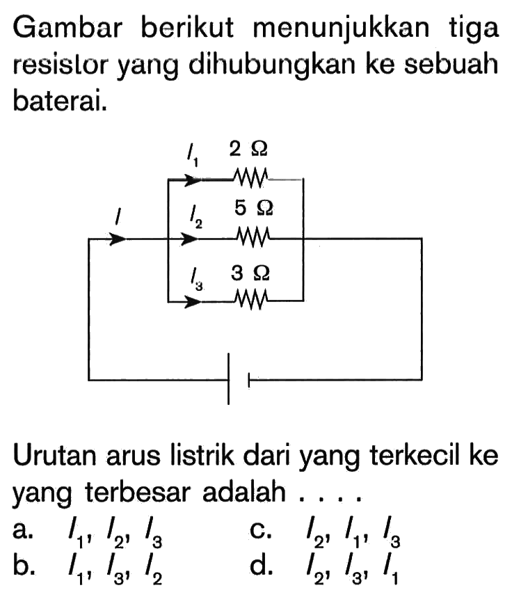 Gambar berikut menunjukkan tiga resistor yang dihubungkan ke sebuah baterai. I I1 I2 I3 2 Ohm 5 Ohm 3 Ohm Urutan arus listrik dari yang terkecil ke yang terbesar adalah . . . .