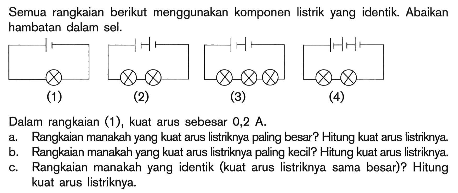 Semua rangkaian berikut menggunakan komponen listrik yang identik. Abaikan hambatan dalam sel. (1) (2) (3) (4) Dalam rangkaian (1), kuat arus sebesar 0,2 A. a. Rangkaian manakah yang kuat arus listriknya paling besar? Hitung kuat arus listriknya b. Rangkaian manakah yang kuat arus listriknya paling kecil? Hitung kuat arus listriknya c. Rangkaian manakah yang identik (kuat arus listriknya sama besar)? Hitung kuat arus listriknya.