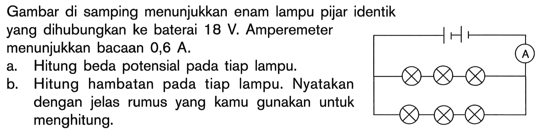 Gambar di samping menunjukkan enam lampu pijar identik yang dihubungkan ke baterai 18 V. Amperemeter menunjukkan bacaan 0,6 A. a. Hitung beda potensial pada tiap lampu. b. Hitung hambatan pada tiap lampu. Nyatakan dengan jelas rumus yang kamu gunakan untuk menghitung. A