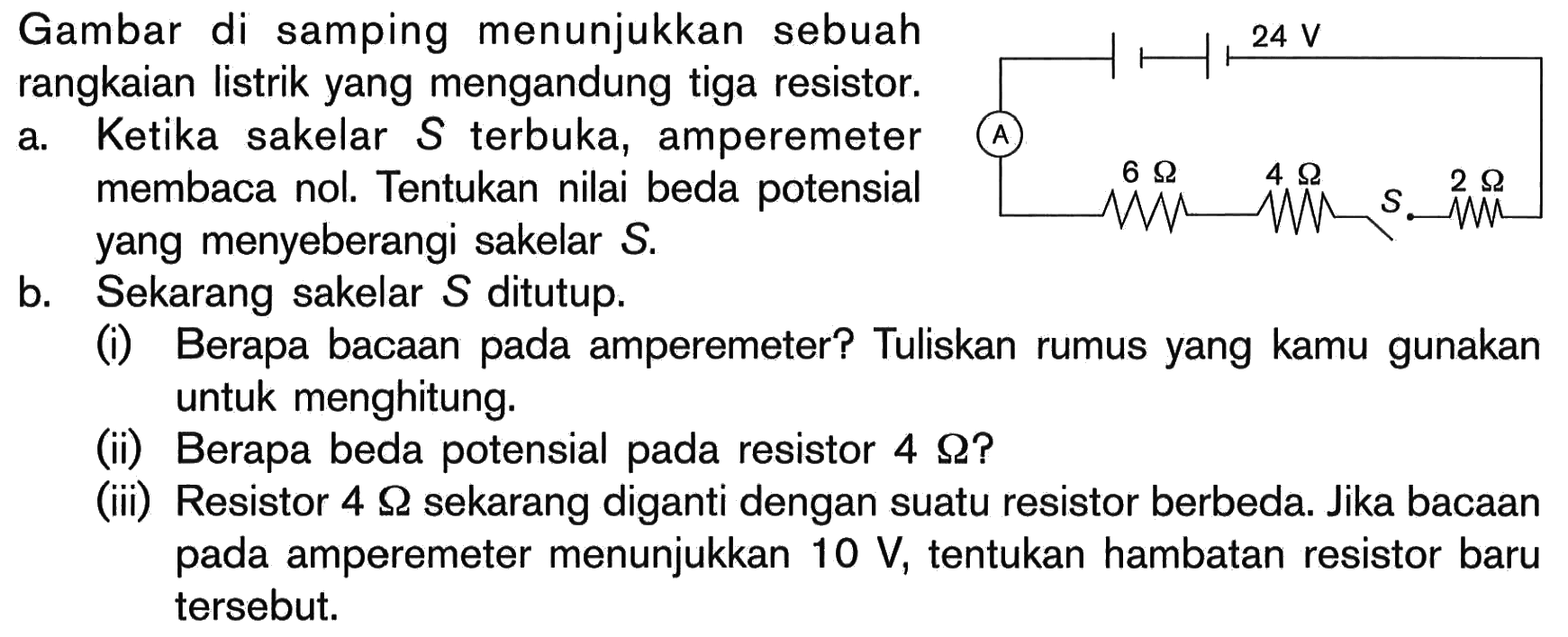 Gambar di samping menunjukkan sebuah rangkaian listrik yang mengandung tiga resistor: a. Ketika sakelar S terbuka, amperemeter membaca nol: Tentukan nilai beda potensial yang menyeberangi sakelar S b. Sekarang sakelar S ditutup: Berapa bacaan pada amperemeter? Tuliskan rumus yang kamu gunakan untuk menghitung. (ii) Berapa beda potensial pada resistor 4 Q? (iii) Resistor 4 Q sekarang diganti dengan suatu resistor berbeda. Jika bacaan pada amperemeter menunjukkan 10 V, tentukan hambatan resistor baru tersebut.