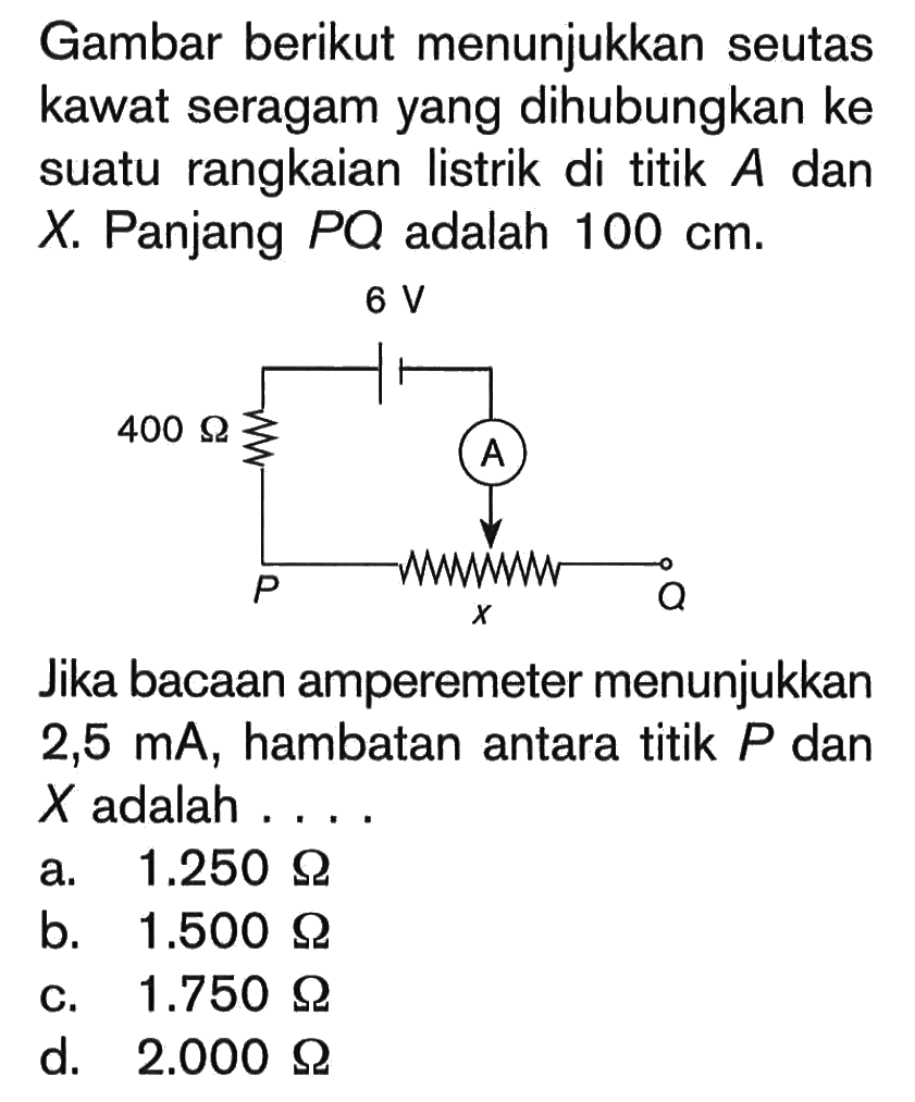 Gambar berikut menunjukkan seutas kawat seragam yang dihubungkan ke suatu rangkaian listrik di titik A dan X. Panjang PQ adalah 100 cm. 6 V 400 Ohm Jika bacaan amperemeter menunjukkan 2,5 mA, hambatan antara titik P dan X adalah ....