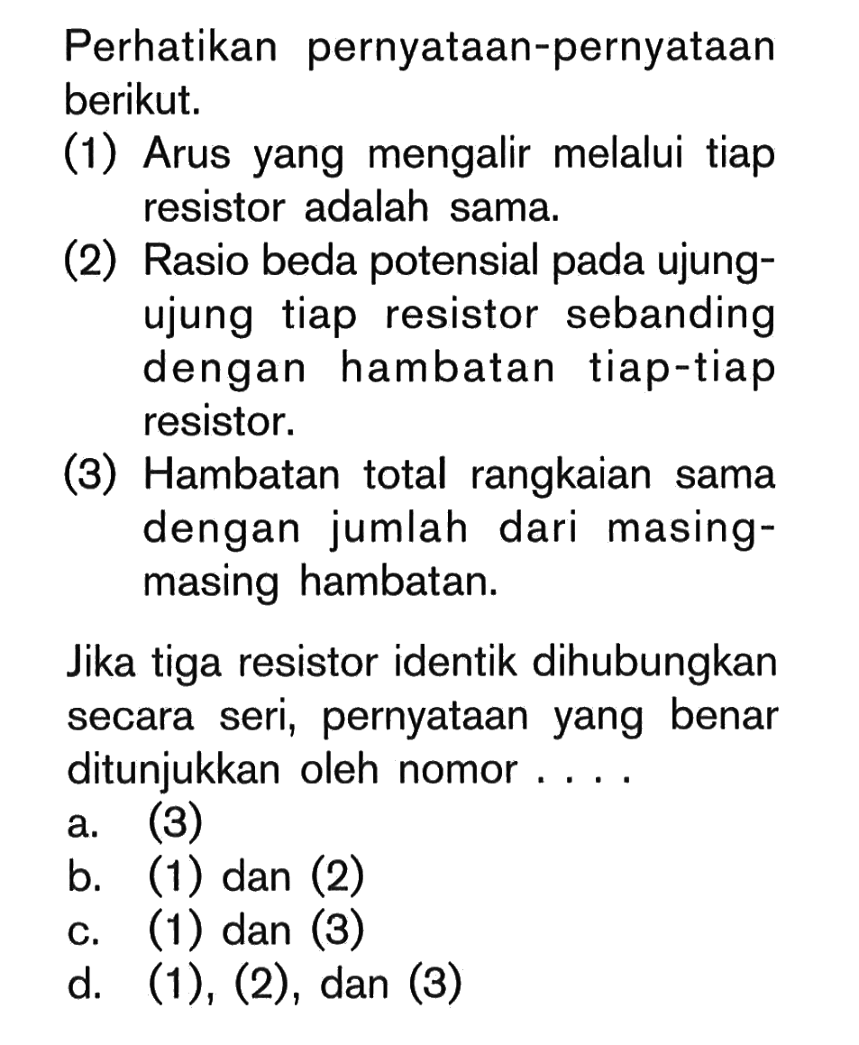 Perhatikan pernyataan-pernyataan berikut.(1) Arus yang mengalir melalui tiap resistor adalah sama.(2) Rasio beda potensial pada ujungujung tiap resistor sebanding dengan hambatan tiap-tiap resistor.(3) Hambatan total rangkaian sama dengan jumlah dari masingmasing hambatan.Jika tiga resistor identik dihubungkan secara seri, pernyataan yang benar ditunjukkan oleh nomor ....a. (3)b. (1) dan (2)c. (1) dan (3)d. (1), (2), dan (3)