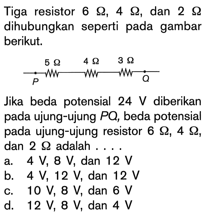 Tiga resistor 6 Ohm, 4 Ohm, dan 2 Ohm dihubungkan seperti pada gambar berikut. P 5 Ohm 4 Ohm 3 Ohm Q Jika beda potensial 24 V diberikan pada ujung-ujung PQ, beda potensial pada ujung-ujung resistor 6 Ohm, 4 Ohm, dan 2 Ohm adalah ....