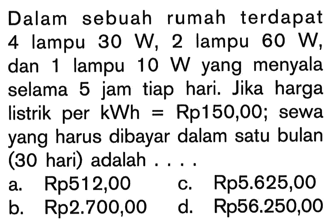 Dalam sebuah rumah terdapat 4 lampu 30 W, 2 lampu 60 W, dan 1 lampu 10 W yang menyala selama 5 jam tiap hari. Jika harga listrik per kWh=Rp150,00; sewa yang harus dibayar dalam satu bulan (30 hari) adalah. ...      