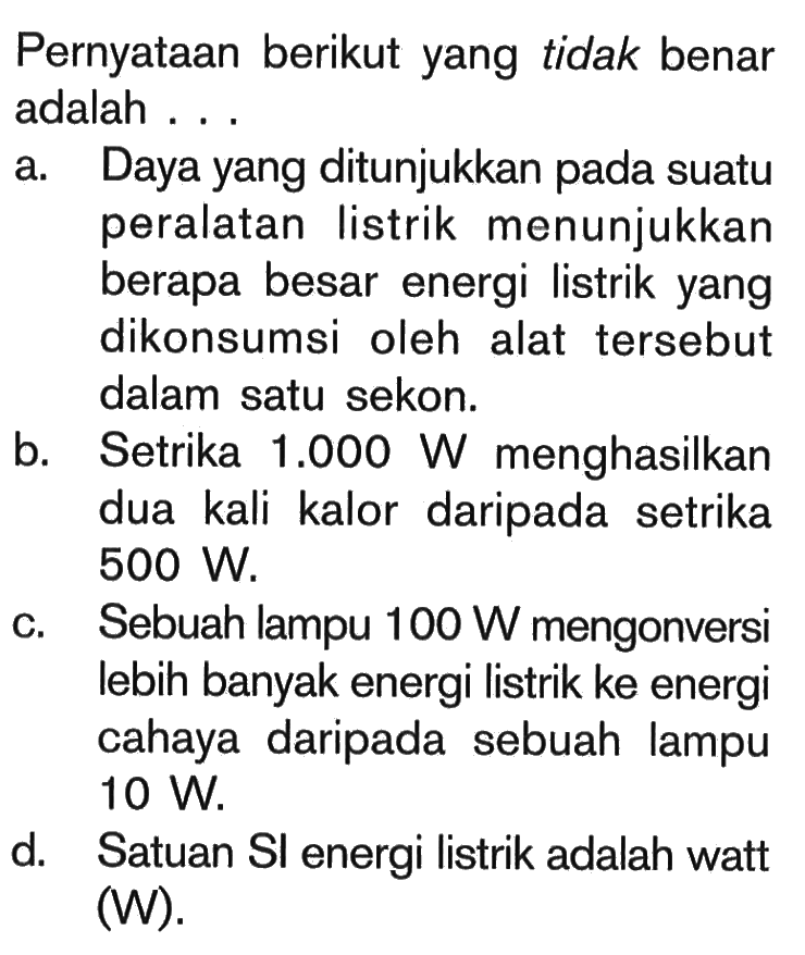 Pernyataan berikut yang tidak benar adalah ...a. Daya yang ditunjukkan pada suatu peralatan listrik menunjukkan berapa besar energi listrik yang dikonsumsi oleh alat tersebut dalam satu sekon.b. Setrika  1.000 W  menghasilkan dua kali kalor daripada setrika  500 W .c. Sebuah lampu  100 W  mengonversi lebih banyak energi listrik ke energi cahaya daripada sebuah lampu  10 W .d. Satuan SI energi listrik adalah watt (W).