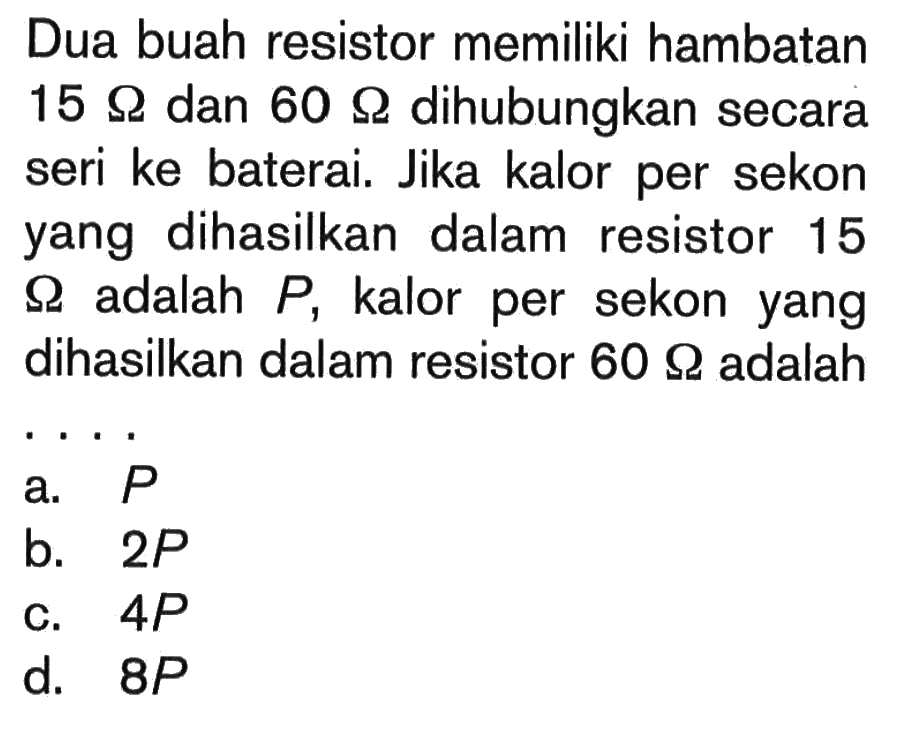 Dua buah resistor memiliki hambatan 15 Ohm dan  60 Ohm dihubungkan secara seri ke baterai. Jika kalor per sekon yang dihasilkan dalam resistor 15 Ohm adalah P, kalor per sekon yang dihasilkan dalam resistor 60 Ohm adalah... 