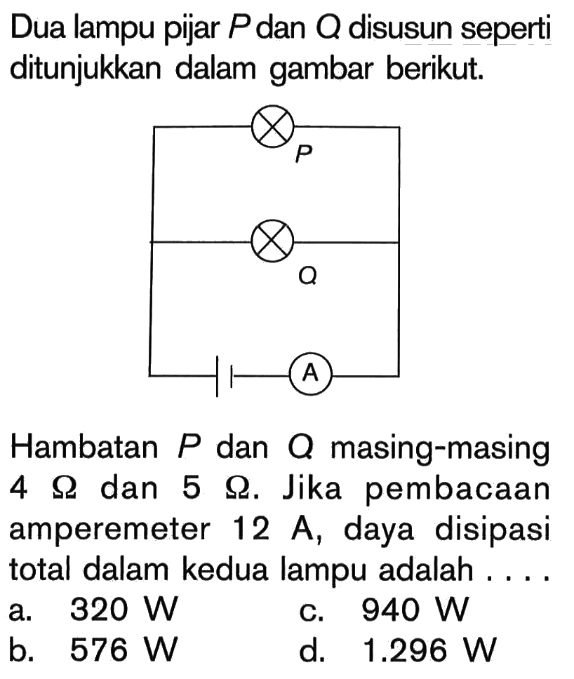 Dua lampu pijar P dan Q disusun seperti ditunjukkan dalam gambar berikut. P Q A Hambatan P dan Q masing-masing 4 Ohm dan 5 Ohm. Jika pembacaan amperemeter 12 A, daya disipasi total dalam kedua lampu adalah ....