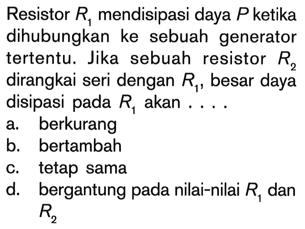 Resistor R1 mendisipasi daya P ketika dihubungkan ke sebuah generator tertentu. Jika sebuah resistor R2 dirangkai seri dengan besar daya disipasi pada R1 akan . . . .