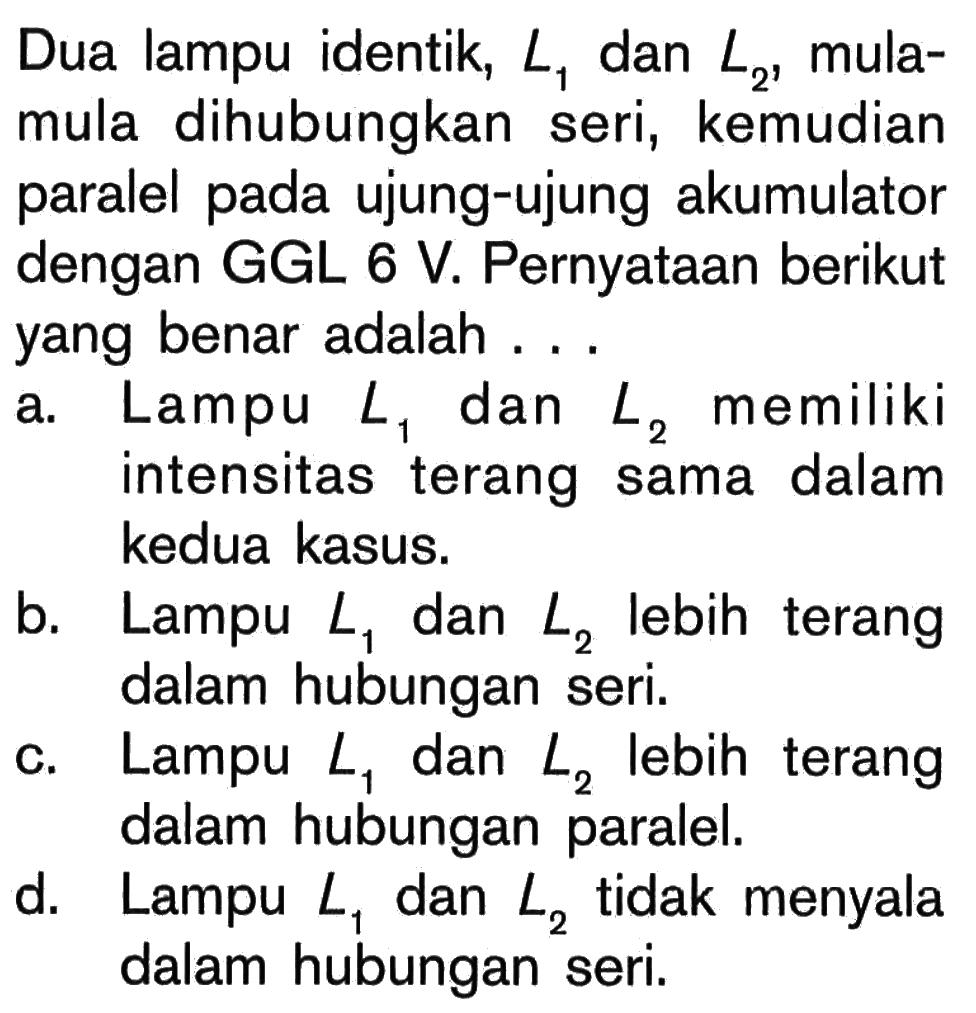 Dua lampu identik, L1 dan L2, mula- mula dihubungkan seri, kemudian paralel pada ujung-ujung akumulator dengan GGL 6 V. Pernyataan berikut yang benar adalah . . .