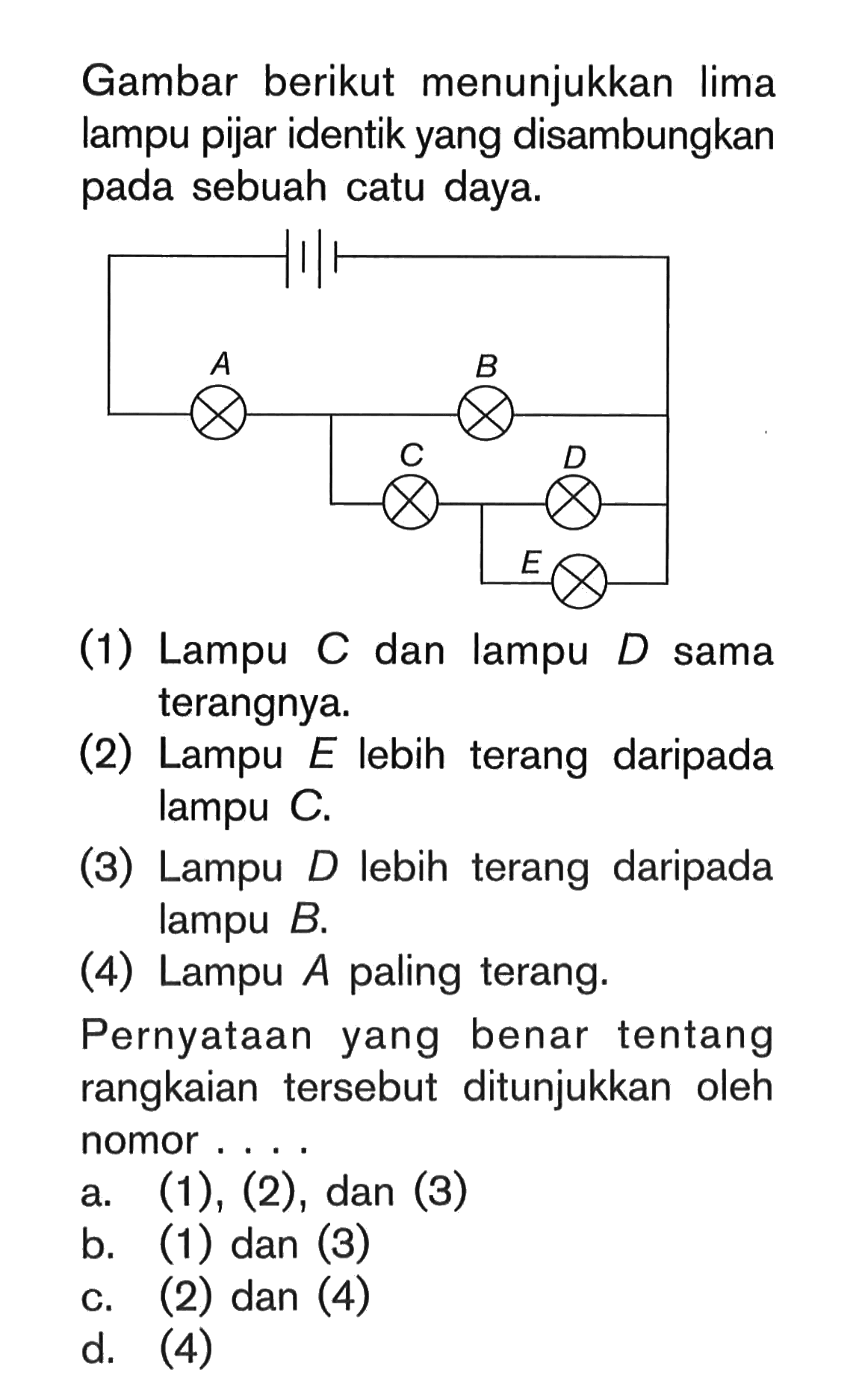 Gambar berikut menunjukkan lima lampu pijar identik yang disambungkan pada sebuah catu daya. A B C D E (1) Lampu C dan lampu D sama terangnya. (2) Lampu E lebih terang daripada lampu C. (3) Lampu D lebih terang daripada lampu B. (4) Lampu A paling terang. Pernyataan yang benar tentang rangkaian tersebut ditunjukkan oleh nomor . . . .