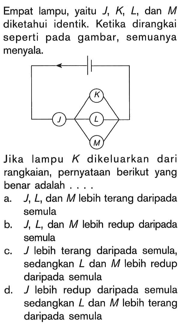 Empat lampu, J, K L, dan M diketahui identik. Ketika dirangkai seperti pada gambar, semuanya menyala. K J L M Jika lampu K dikeluarkan dari rangkaian, pernyataan berikut yang benar adalah . . . .