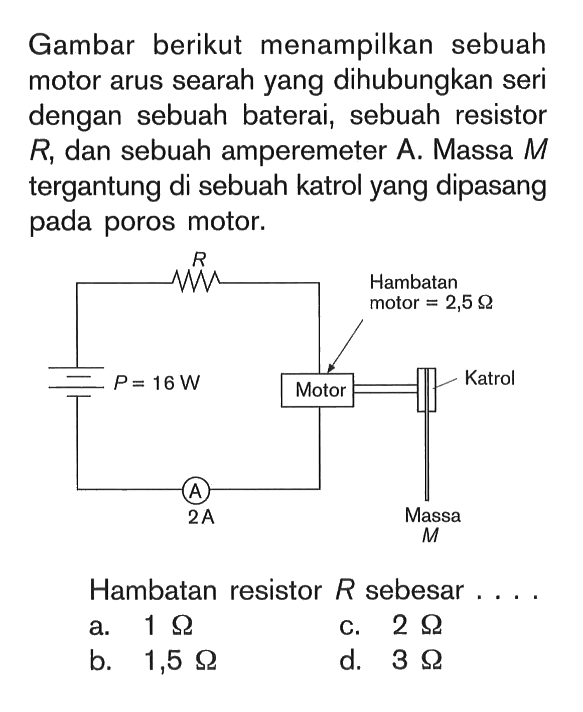 Gambar berikut menampilkan sebuah motor arus searah yang dihubungkan seri dengan sebuah baterai, sebuah resistor R, dan sebuah amperemeter A. Massa M tergantung di sebuah katrol yang dipasang pada poros motor. P=16 W R Motor Hambatan motor=2,5 Ohm Katrol Massa M A 2 A  Hambatan resistor R sebesar....