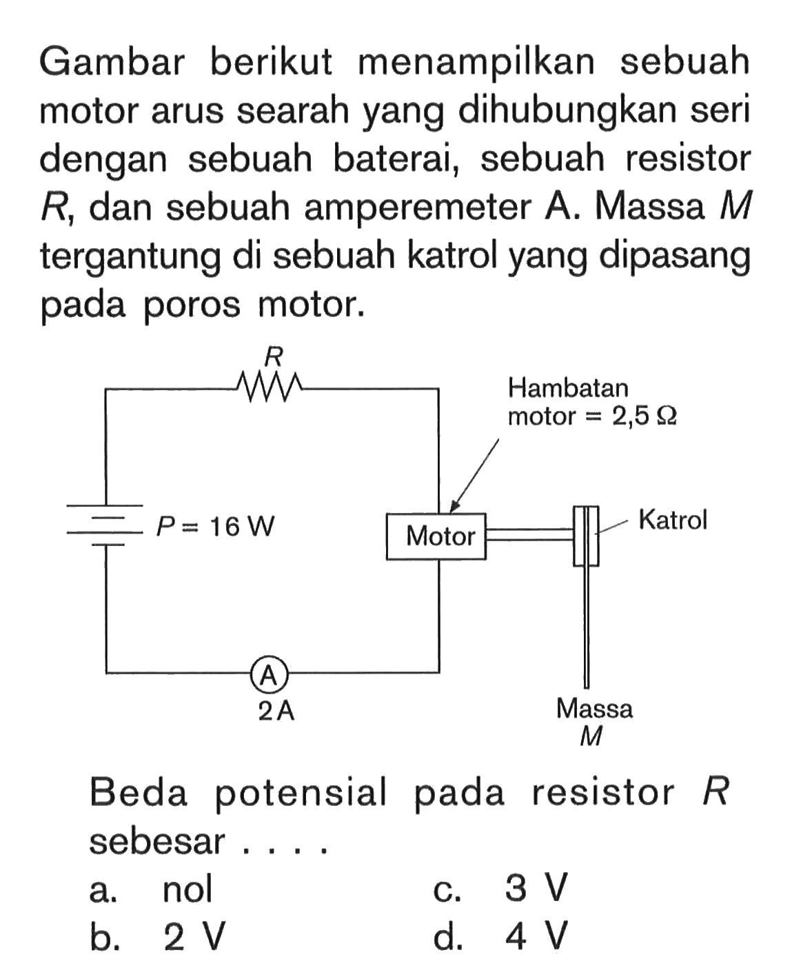 Gambar berikut menampilkan sebuah motor arus searah yang dihubungkan seri dengan sebuah baterai, sebuah resistor R, dan sebuah amperemeter A. Massa M tergantung di sebuah katrol yang dipasang pada poros motor. P=16 W R Motor Hambatan motor=2,5 Ohm Katrol Massa M A 2 A  Beda potensial pada resistor R sebesar....