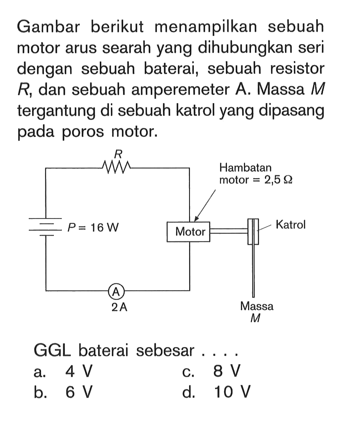 Gambar berikut menampilkan sebuah motor arus searah yang dihubungkan seri dengan sebuah baterai, sebuah resistor R, dan sebuah amperemeter A. Massa M tergantung di sebuah katrol yang dipasang pada poros motor. P=16 W R Motor Hambatan motor=2,5 Ohm Katrol Massa M A 2 A  GGL baterai sebesar....