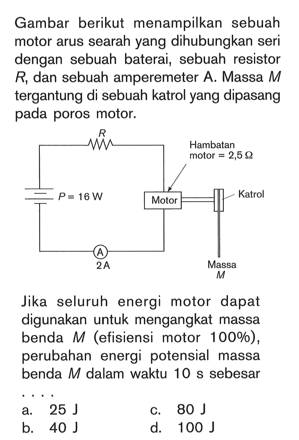 Gambar berikut menampilkan sebuah motor arus searah yang dihubungkan seri dengan sebuah baterai, sebuah resistor R, dan sebuah amperemeter A. Massa M tergantung di sebuah katrol yang dipasang pada poros motor. P=16 W R Motor Hambatan motor=2,5 Ohm Katrol Massa M A 2 A  Jika seluruh energi motor dapat digunakan untuk mengangkat massa benda M (efisiensi motor 100%), perubahan energi potensial massa benda M dalam waktu 10 s sebesar....