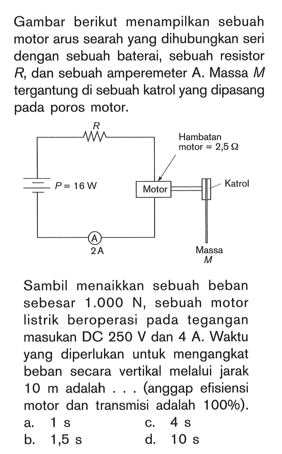 Gambar berikut menampilkan sebuah motor arus searah yang dihubungkan seri dengan sebuah baterai, sebuah resistor R; dan sebuah amperemeter A. Massa M tergantung di sebuah katrol yang dipasang pada poros motor. Sambil menaikkan sebuah beban sebesar 1.000 N, sebuah motor listrik beroperasi pada tegangan masukan DC 250 V dan 4 A. Waktu yang diperlukan untuk mengangkat beban secara vertikal melalui jarak 10 m adalah ... (anggap efisiensi motor dan transmisi adalah 100%).