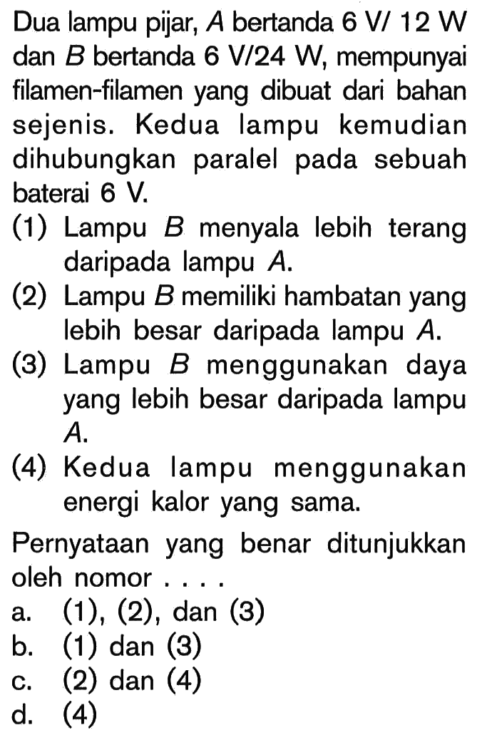 Dua lampu pijar, A bertanda 6 V/ 12 W dan B bertanda 6 V/24 W, mempunyai filamen-filamen yang dibuat dari bahan sejenis. Kedua lampu kemudian dihubungkan paralel pada sebuah baterai 6 V. (1) Lampu B menyala lebih terang daripada lampu A. (2) Lampu B memiliki hambatan yang lebih besar daripada lampu A. (3) Lampu B menggunakan daya yang lebih besar daripada lampu A. (4) Kedua lampu menggunakan energi kalor yang sama. Pernyataan yang benar ditunjukkan oleh nomor . . . .