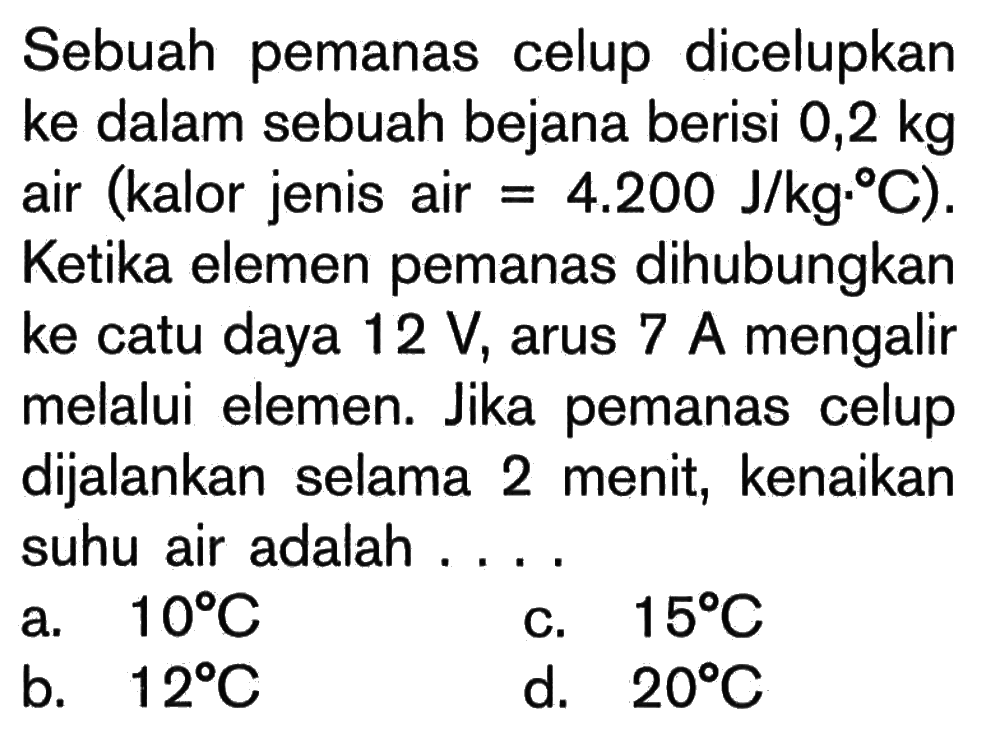 Sebuah pemanas celup dicelupkan ke dalam sebuah bejana berisi 0,2 kg air (kalor jenis air = 4.200 J/kg C). Ketika elemen pemanas dihubungkan ke catu daya 12 V, arus 7 A mengalir melalui elemen. Jika pemanas celup dijalankan selama 2 menit, kenaikan suhu air adalah . . . .