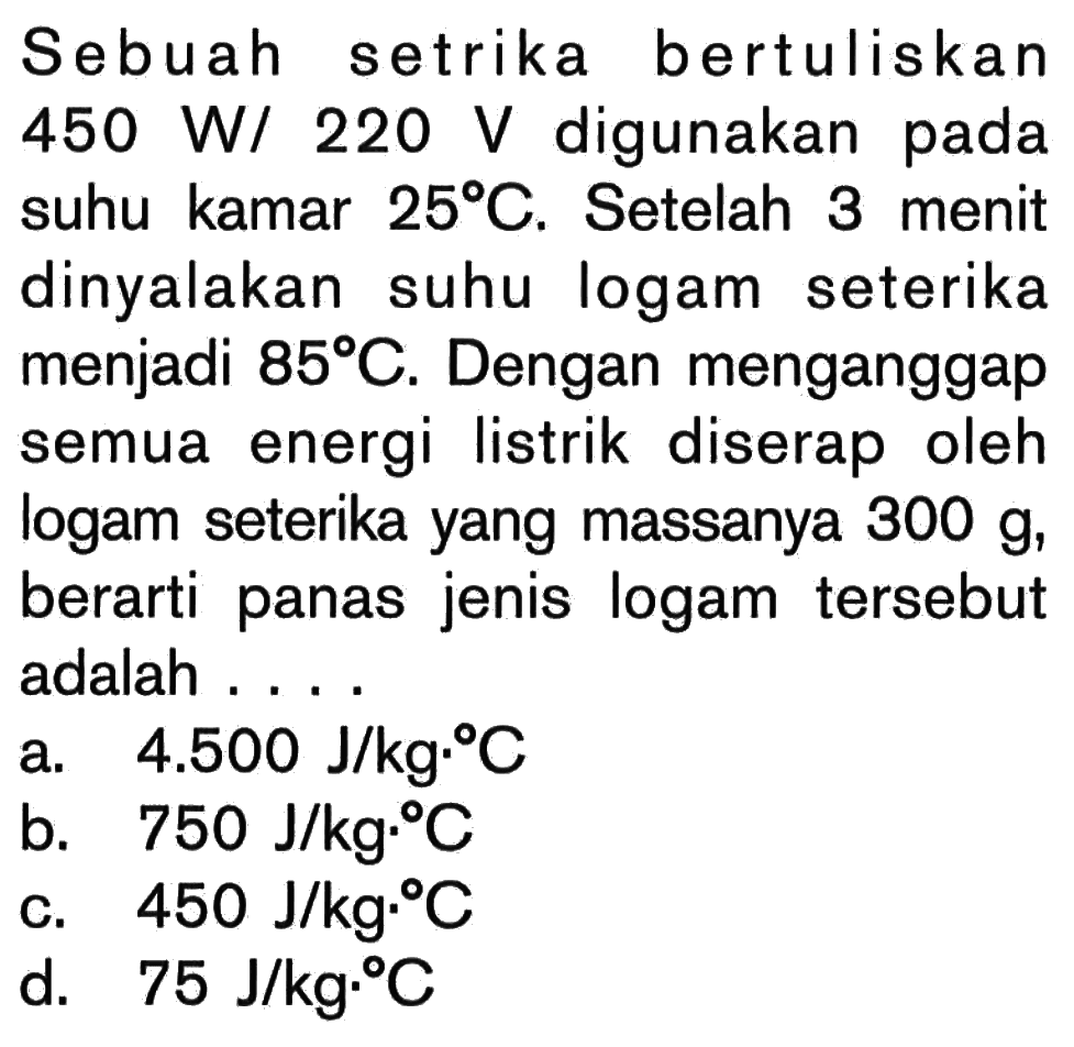 Sebuah setrika bertuliskan 450 W/ 220 V digunakan pada suhu kamar 25C. Setelah 3 menit dinyalakan suhu logam seterika menjadi 85C. Dengan menganggap semua energi listrik diserap oleh logam seterika yang massanya 300 g, berarti panas jenis logam tersebut adalah . . . .