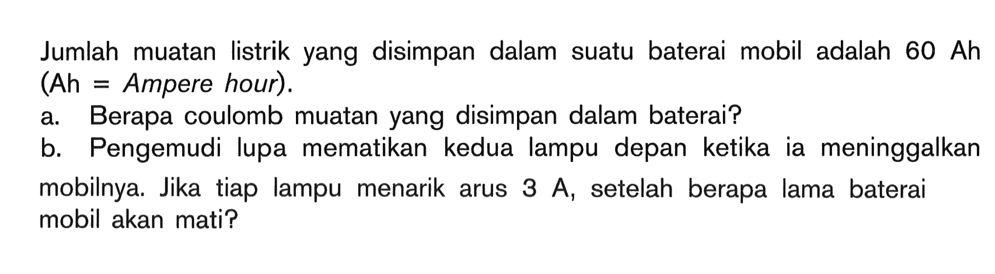 Jumlah muatan listrik yang disimpan dalam suatu baterai mobil adalah 60 Ah (Ah = Ampere hour). a. Berapa coulomb muatan yang disimpan dalam baterai? b. Pengemudi lupa mematikan kedua lampu depan ketika ia meninggalkan mobilnya. Jika tiap lampu menarik arus 3 A, setelah berapa lama baterai mobil akan mati?