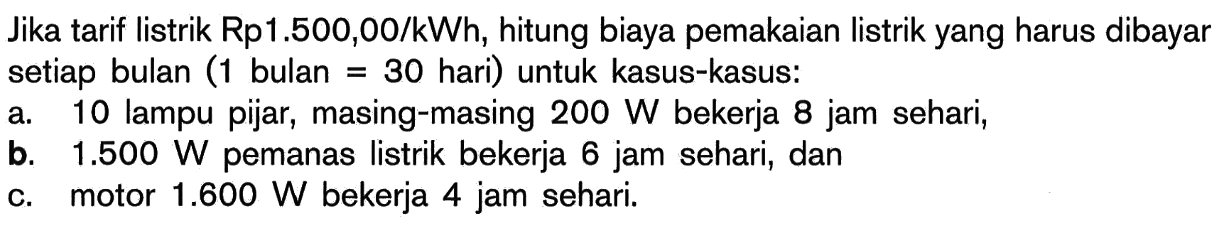 Jika tarif listrik Rp1.500,00/kWh, hitung biaya pemakaian listrik yang harus dibayar setiap bulan (1 bulan=30 hari) untuk kasus-kasus: a. 10 lampu pijar, masing-masing 200 W bekerja 8 jam sehari, b. 1.500 W pemanas listrik bekerja 6 jam sehari, dan c. motor 1.600 W bekerja 4 jam sehari. 