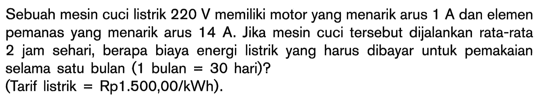 Sebuah mesin cuci listrik 220 V memiliki motor yang menarik arus 1 A dan elemen pemanas yang menarik arus 14 A. Jika mesin cuci tersebut dijalankan rata-rata 2 jam sehari, berapa biaya energi listrik yang harus dibayar untuk pemakaian selama satu bulan (1 bulan = 30 hari)? (Tarif listrik = Rp1.500,00/kWh).