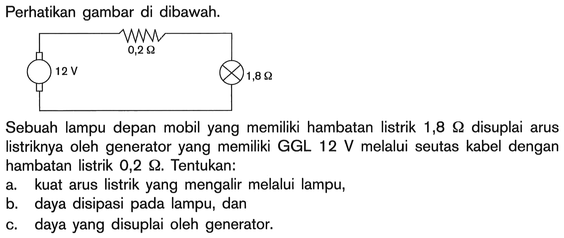 Perhatikan gambar di dibawah. 12 V 0,2 Ohm 1,8 Ohm Sebuah lampu depan mobil yang memiliki hambatan listrik 1,8 Ohm disuplai arus listriknya oleh generator yang memiliki GGL 12 v melalui seutas kabel dengan hambatan listrik 0,2 Ohm. Tentukan: a. kuat arus listrik yang mengalir melalui lampu, b. daya disipasi pada lampu, dan c. daya yang disuplai oleh generator.