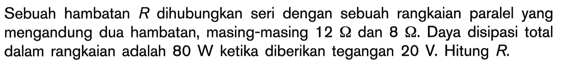 Sebuah hambatan R dihubungkan seri dengan sebuah rangkaian paralel yang mengandung dua hambatan, masing-masing 12 Ohm dan 8 Ohm. Daya disipasi total dalam rangkaian adalah 80 W ketika diberikan tegangan 20 V. Hitung R.