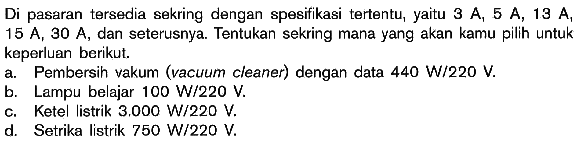 Di pasaran tersedia sekring dengan spesifikasi tertentu, yaitu 3 A, 5 A, 13 A, 15 A; 30 A, dan seterusnya: Tentukan sekring mana yang akan kamu pilih untuk keperluan berikut. a Pembersih vakum (vacuum cleaner) dengan data 440 W/220 V. b. Lampu belajar 100 W/220 V. C. Ketel listrik 3.000 W/220 V. d. Setrika listrik 750 W/220 V.