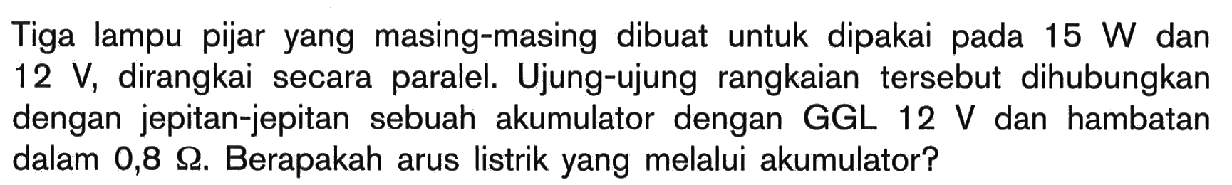 Tiga lampu pijar yang masing-masing dibuat untuk dipakai pada 15 W dan 12 V, dirangkai secara paralel. Ujung-ujung rangkaian tersebut dihubungkan dengan jepitan-jepitan sebuah akumulator dengan GGL 12 V dan hambatan dalam 0,8 Ohm. Berapakah arus listrik yang melalui akumulator?