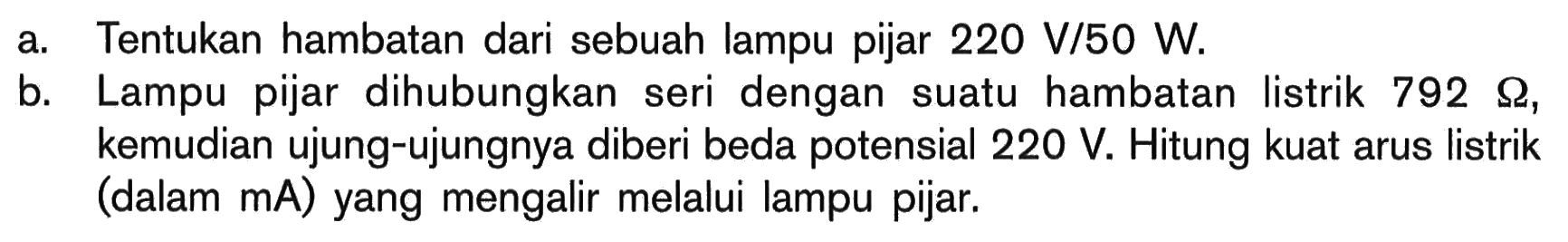 a Tentukan hambatan dari sebuah lampu pijar 220 V/50 W. b. Lampu pijar dihubungkan seri dengan suatu hambatan listrik 792 ohm, kemudian ujung-ujungnya diberi beda potensial 220 V Hitung kuat arus listrik (dalam mA) yang mengalir melalui lampu pijar.