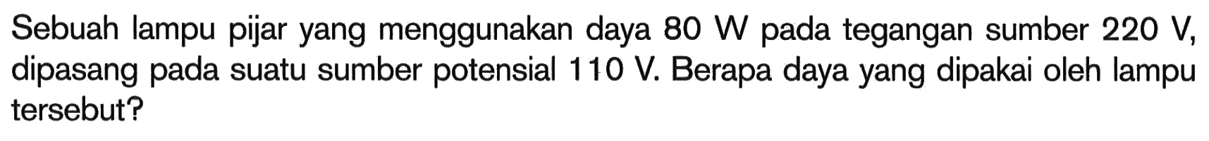 Sebuah lampu pijar yang menggunakan daya 80 W pada tegangan sumber 220 V, dipasang pada suatu sumber potensial 110 V. Berapa daya yang dipakai oleh lampu tersebut?