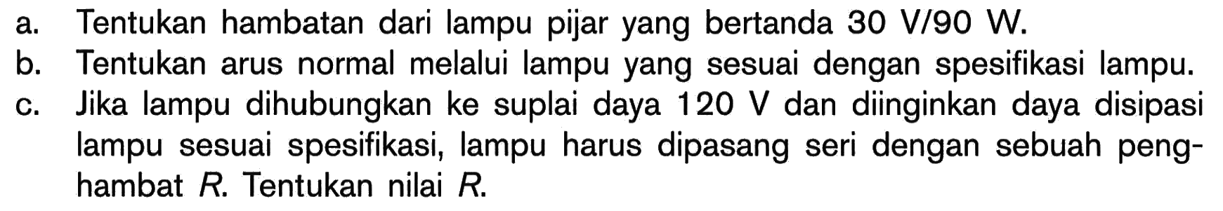 a. Tentukan hambatan dari lampu pijar yang bertanda 30 V/90 W. b. Tentukan arus normal melalui lampu yang sesuai dengan spesifikasi lampu. c. Jika lampu dihubungkan ke suplai daya 120 V dan diinginkan daya disipasi lampu sesuai spesifikasi, lampu harus dipasang seri dengan sebuah penghambat R. Tentukan nilai R. 