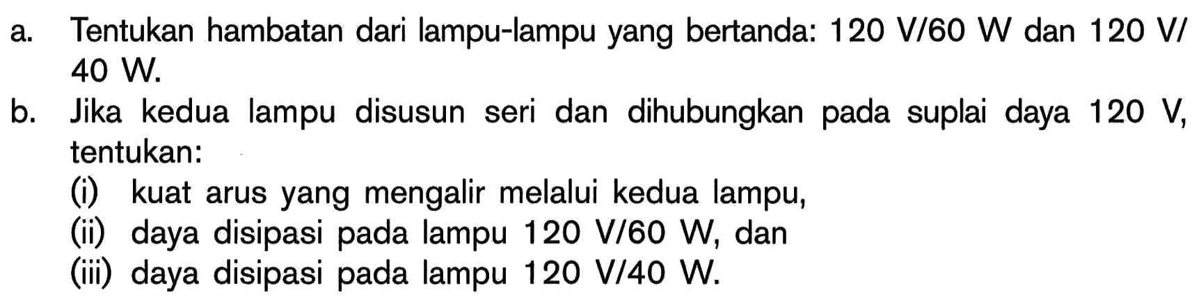 a. Tentukan hambatan dari lampu-lampu yang bertanda: 120 V/60 W dan 120 V/40 W. b. Jika kedua lampu disusun seri dan dihubungkan pada suplai daya 120 V, tentukan: (i) kuat arus yang mengalir melalui kedua lampu, (ii) daya disipasi pada lampu 120 V/60 W, dan (iii) daya disipasi pada lampu 120 V/40 W. 