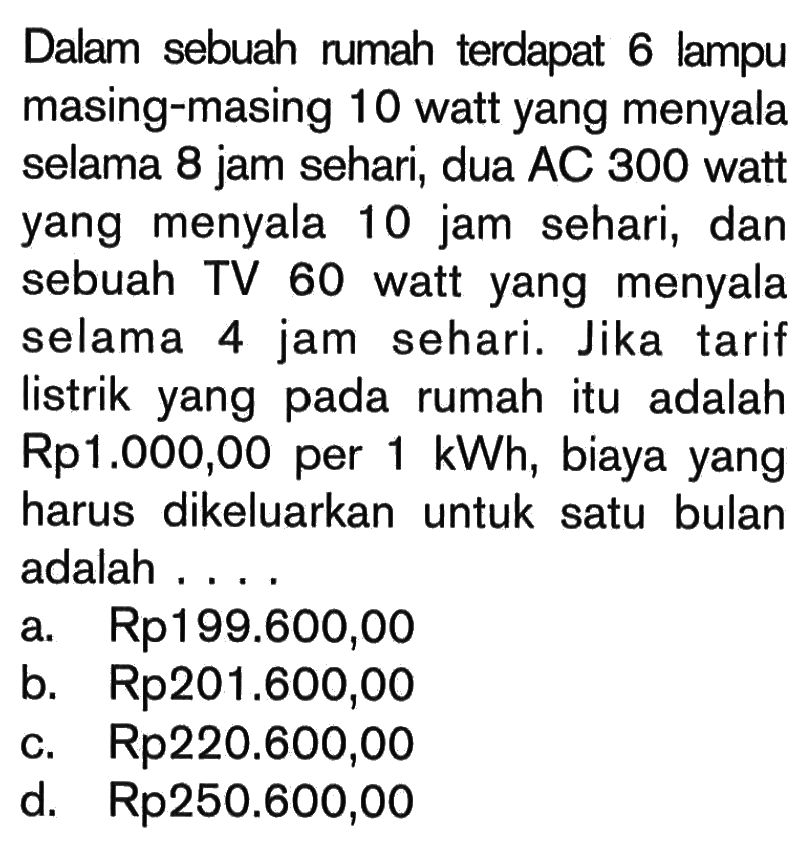 Dalam sebuah rumah terdapat 6 lampu masing-masing 10 watt yang menyala selama 8 jam sehari, dua AC 300 watt yang menyala 10 jam sehari, dan sebuah TV 60 watt yang menyala selama 4 jam sehari. Jika tarif listrik yang pada rumah itu adalah Rp1.000,00 per 1 kWh, biaya yang harus dikeluarkan untuk satu bulan adalah....