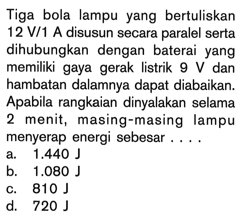 Tiga bola lampu yang bertuliskan12 V/1 A disusun secara paralel serta dihubungkan dengan baterai yang memiliki gaya gerak listrik 9 V dan hambatan dalamnya dapat diabaikan. Apabila rangkaian dinyalakan selama 2 menit, masing-masing lampu menyerap energi sebesar....