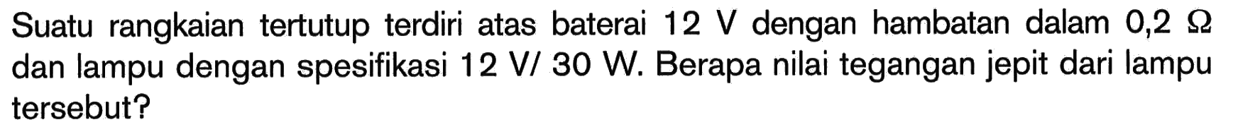 Suatu rangkaian tertutup terdiri atas baterai 12 V dengan hambatan dalam 0,2 Ohm dan lampu dengan spesifikasi 12 V/30 W. Berapa nilai tegangan jepit dari lampu tersebut? 