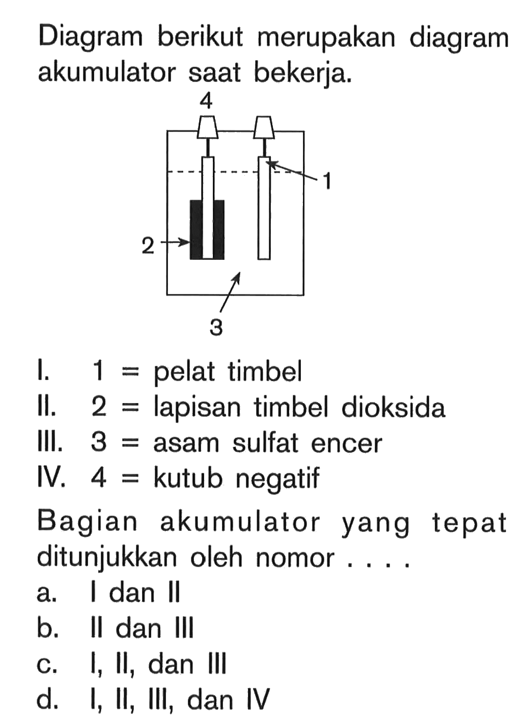 Diagram berikut merupakan diagram akumulator saat bekerja. I. 1 = pelat timbel II. 2 = lapisan timbel dioksida III. 3 = asam sulfat encer IV. 4 = kutub negatif Bagian akumulator yang tepat ditunjukkan oleh nomor ....