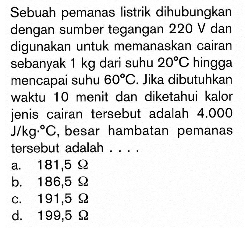 Sebuah pemanas listrik dihubungkan dengan sumber tegangan 220 V dan digunakan untuk memanaskan cairan sebanyak 1 kg dari suhu 20 C hingga mencapai suhu 60 C. Jika dibutuhkan waktu 10 menit dan diketahui kalor jenis cairan tersebut adalah 4.000 J/kg. C, besar hambatan pemanas tersebut adalah ...