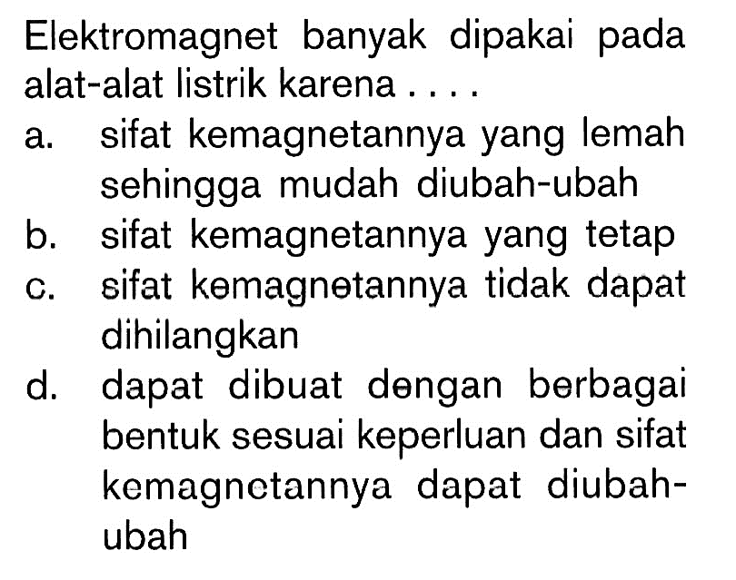 Elektromagnet banyak dipakai pada alat-alat listrik karena .... a. sifat kemagnetannya yang lemah sehingga mudah diubah-ubah b. sifat kemagnetannya yang tetap c. sifat kemagnetannya tidak dapat dihilangkan d. dapat dibuat dengan berbagai bentuk sesuai keperluan dan sifat kemagnetannya dapat diubah-ubah