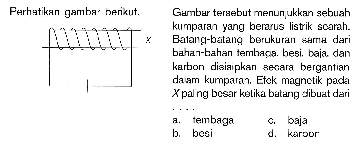 Gambar tersebut menunjukkan sebuah kumparan yang berarus listrik searah. Batang-batang berukuran sama dari bahan-bahan tembaga, besi, baia, dan karbon disisipkan secara bergantian dalam kumparan. Efek magnetik pada  X  paling besar ketika batang dibuat dari . . . . a. tembagac. bajab. besid. karbon