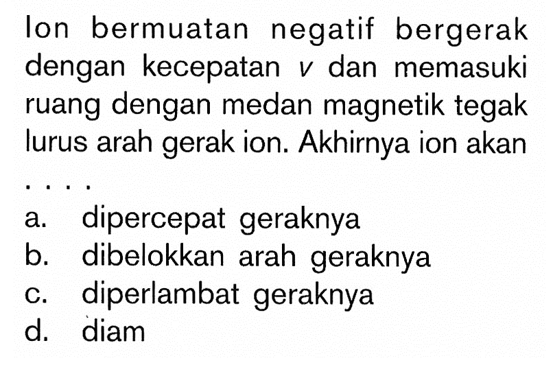 Ion bermuatan negatif bergerak dengan kecepatan v dan memasuki ruang dengan medan magnetik tegak lurus arah gerak ion. Akhirnya ion akan... a. dipercepat geraknya b. dibelokkan arah geraknya c. diperlambat geraknya d. diam