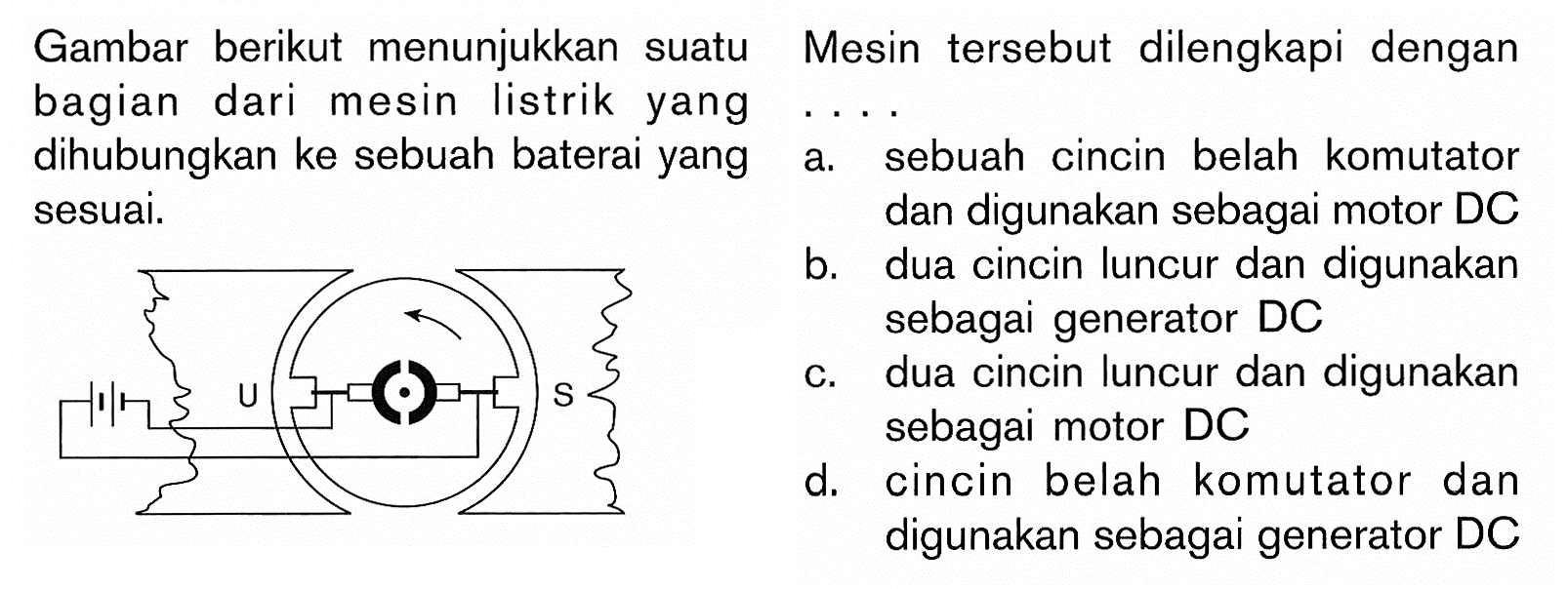 Gambar berikut menunjukkan suatu bagian dari mesin listrik yang dihubungkan ke sebuah baterai yang sesuai. Mesin tersebut dilengkapi dengan...a. sebuah cincin belah komutator sesuai. b. dua cincin luncur dan digunakan sebagai generator DC c. dua cincin luncur dan digunakan sebagai motor DC d. cincin belah komutator dan digunakan sebagai generator DC 