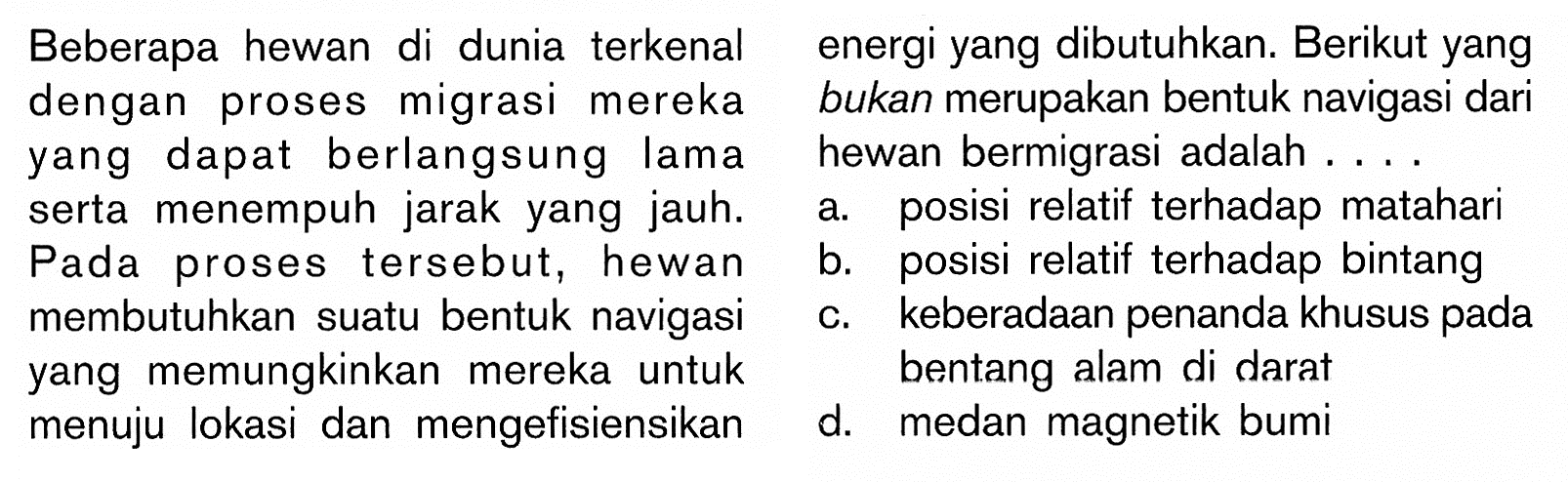 Beberapa hewan di dunia terkenal dengan proses migrasi merekayang dapat berlangsung lama serta menempuh jarak yang jauh. Pada proses tersebut, hewan  membutuhkan suatu bentuk navigasi yang memungkinkan mereka untuk di darat menuju lokasi dan mengefisiensikan energi yang dibutuhkan. Berikut yang bukan merupakan bentuk navigasi dari  hewan bermigrasi adalah....
a. posisi relatif terhadap matahari 
b. posisi relatif terhadap bintang
c. keberadaan penanda khusus pada bentang alam
d. medan magnetik bumi