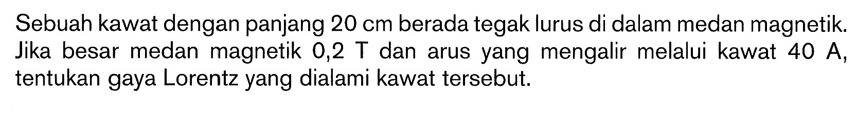 Sebuah kawat dengan panjang 20 cm berada tegak lurus di dalam medan magnetik. Jika besar medan magnetik 0,2 T dan arus yang mengalir melalui kawat 40 A, tentukan gaya Lorentz yang dialami kawat tersebut. 