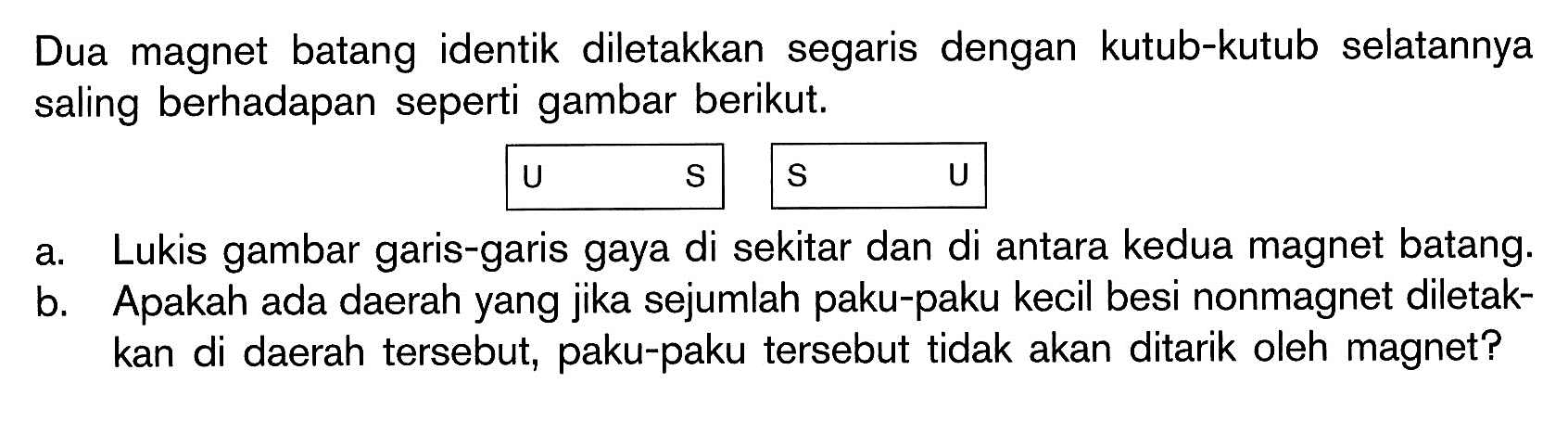 Dua magnet batang identik diletakkan segaris dengan kutub-kutub selatannya saling berhadapan seperti gambar berikut.   u    s    s    U a. Lukis gambar garis-garis gaya di sekitar dan di antara kedua magnet batang. b. Apakah ada daerah yang jika sejumlah paku-paku kecil besi nonmagnet diletakkan di daerah tersebut, paku-paku tersebut tidak akan ditarik oleh magnet? 