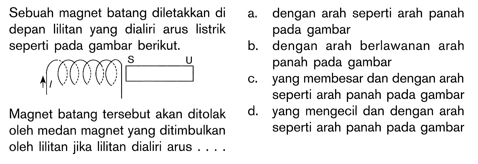 Sebuah magnet batang diletakkan di depan lilitan yang dialiri arus listrik seperti pada gambar berikut. l S U a. dengan arah seperti arah panah seperti arah panah pada gambarb. dengan arah berlawanan arah panah pada gambarc. yang membesar dan dengan arah seperti arah pada gambar d. yang mengecil dan dengan arah seperti arah pada gambar Magnet batang tersebut akan ditolak oleh medan magnet yang ditimbulkan oleh lilitan jika lilitan dialiri arus ....