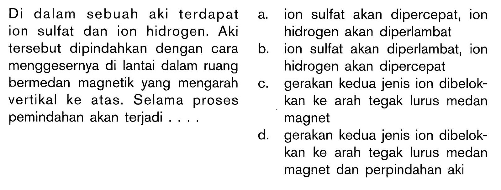 Di dalam sebuah aki terdapat  ion sulfat dan ion hidrogen. Aki  tersebut dipindahkan dengan cara  menggesernya di lantai dalam ruang  bermedan magnetik yang mengarah vertikal ke atas. Selama prosespemindahan akan terjadi .... 

 a . ion sulfat akan dipercepat, ion hidrogen akan diperlambat
b. ion sulfat akan diperlambat, ion hidrogen akan dipercepat
c. gerakan kedua jenis ion dibelok kan ke arah tegak lurus medan magnet
d. gerakan kedua jenis ion dibelokkan ke arah tegak lurus medan magnet dan perpindahan aki

