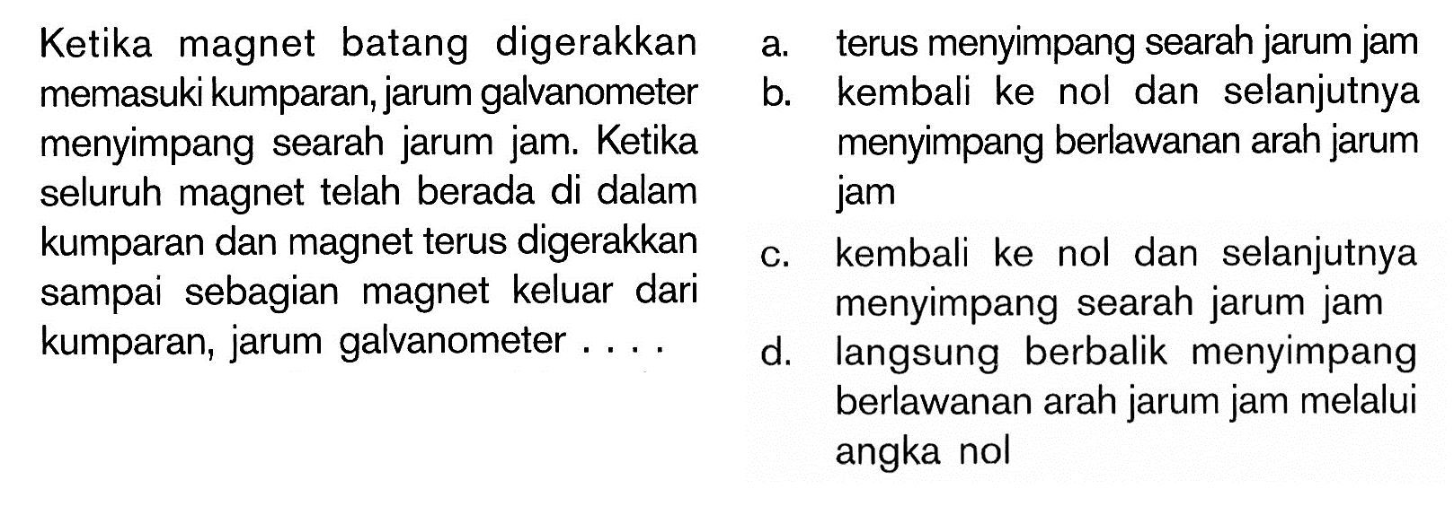 Ketika magnet batang digerakkan memasuki kumparan, jarum galvanometer menyimpang searah jarum jam. Ketika seluruh magnet telah berada di dalam kumparan dan magnet terus digerakkan sampai sebagian magnet keluar dari kumparan, jarum galvanometer .... 