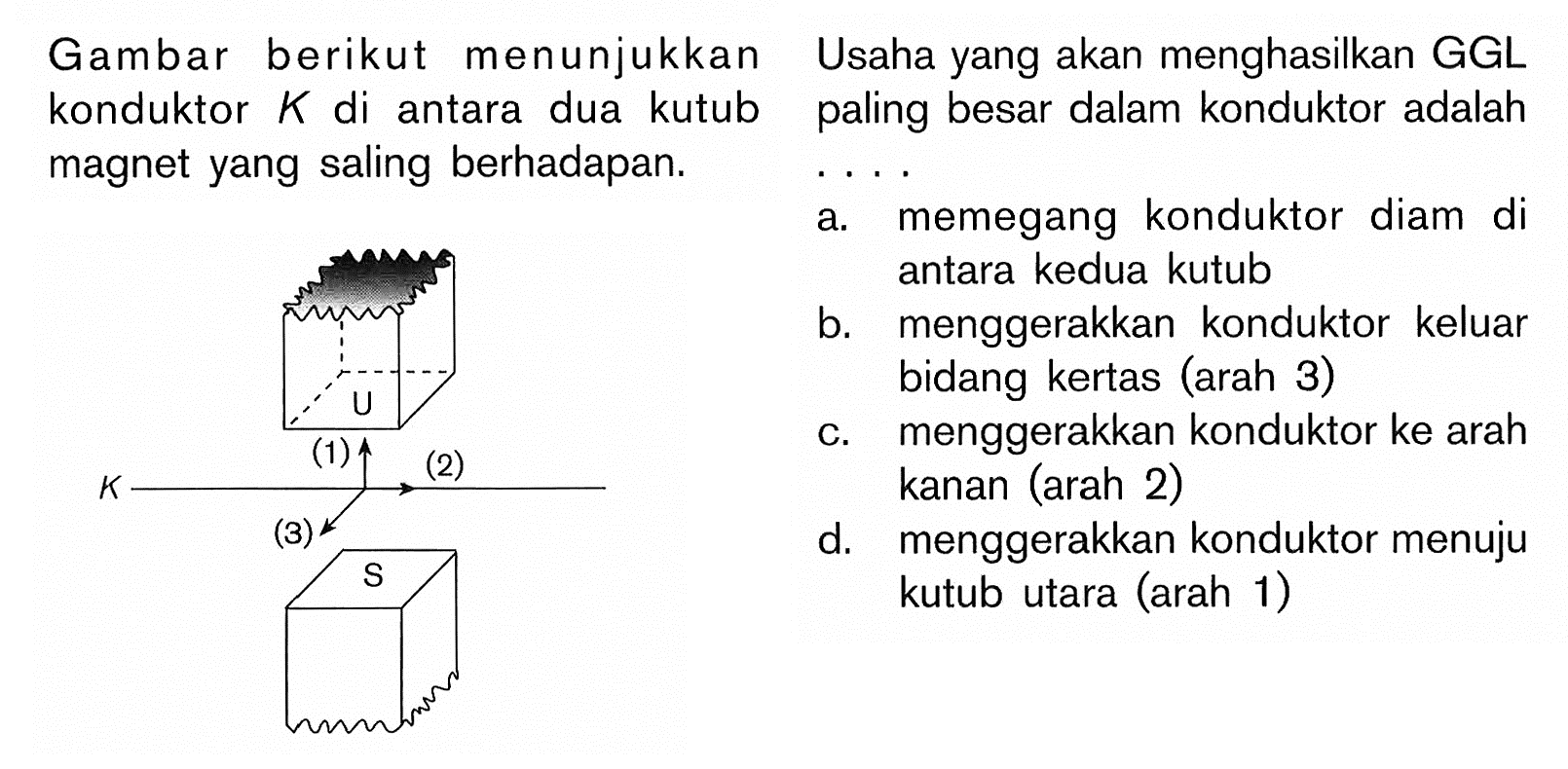 Gambar berikut menunjukkan konduktor K di antara dua kutub magnet yang saling berhadapan. U (1) (2) (3) K S Usaha yang akan menghasilkan GGL paling besar dalam konduktor adalah .... a. memegang konduktor diam di antara kedua kutub b. menggerakkan konduktor keluar bidang kertas (arah 3)
c. menggerakkan konduktor ke arah d. menggerakkan konduktor menuju kutub utara (arah 1)